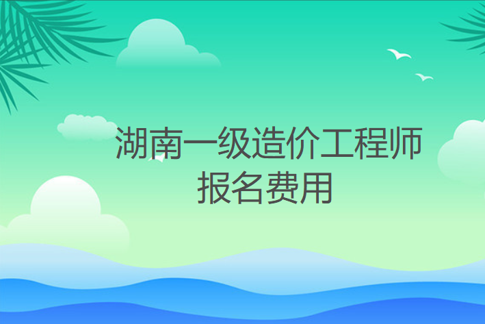 2022年湖南一级造价工程师报名费用：客观题每科61元，主观题每科69元