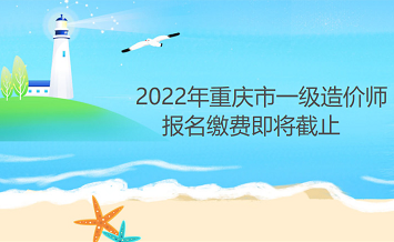 2022年重庆一级造价师报名缴费时间9月6日即将截止