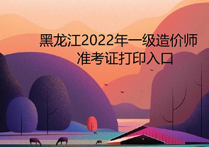 黑龙江2022年一级造价师准考证打印入口为中国人事考试网